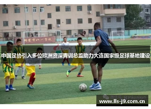 中国足协引入多位欧洲资深青训总监助力大连国家级足球基地建设 中国足协引入多位欧洲资深青训总监助力大连国家级足球基地建设