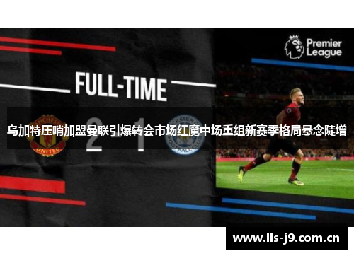 乌加特压哨加盟曼联引爆转会市场红魔中场重组新赛季格局悬念陡增