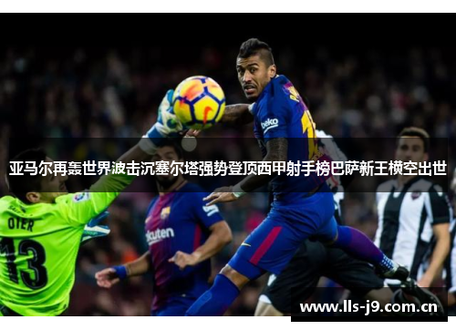 亚马尔再轰世界波击沉塞尔塔强势登顶西甲射手榜巴萨新王横空出世 亚马尔再轰世界波击沉塞尔塔强势登顶西甲射手榜巴萨新王横空出世